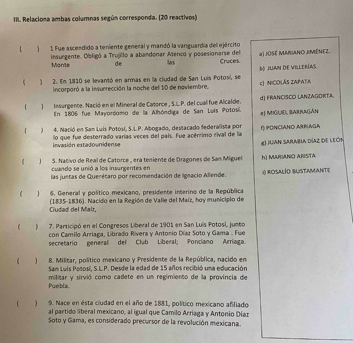 Relaciona ambas columnas según corresponda. (20 reactivos)
 ) 1 Fue ascendido a teniente general y mandó la vanguardia del ejército
insurgente. Obligó a Trujillo a abandonar Atenco y posesionarse del a) JOSÉ MARIANO JIMÉNEZ.
Monte de las Cruces.
b) JUAN DE VILLERÍAS.
 ) 2. En 1810 se levantó en armas en la ciudad de San Luis Potosí, se
incorporó a la insurrección la noche del 10 de noviembre, c) NICOLÁS ZAPATA
( )Insurgente. Nació en el Mineral de Catorce , S.L.P. del cual fue Alcalde. d) FRANCISCO LANZAGORTA.
En 1806 fue Mayordomo de la Alhóndiga de San Luis Potosí.
e) MIGUEL BARRAGÁN
( ) 4. Nació en San Luis Potosí, S.L.P. Abogado, destacado federalista por f) PONCIANO ARRIAGA
lo que fue desterrado varias veces del país. Fue acérrimo rival de la
invasión estadounidense
g) JUAN SARABIA DÍAZ DE LEÓN
(  5. Nativo de Real de Catorce , era teniente de Dragones de San Miguel h) MARIANO ARISTA
cuando se unió a los insurgentes en
las juntas de Querétaro por recomendación de Ignacio Allende. i) rosALÍO BUSTaMaNte
 )  6. General y político mexicano, presidente interino de la República
(1835-1836). Nacido en la Región de Valle del Maíz, hoy municipio de
Ciudad del Maíz,
 ) 7. Participó en el Congresos Liberal de 1901 en San Luis Potosí, junto
con Camilo Arriaga, Librado Rivera y Antonio Díaz Soto y Gama . Fue
secretario general del Club Liberal; Ponciano Arriaga.
 )  8. Militar, político mexicano y Presidente de la República, nacido en
San Luis Potosí, S.L.P. Desde la edad de 15 años recibió una educación
militar y sirvió como cadete en un regimiento de la provincia de
Puebla.
( ) 9. Nace en ésta ciudad en el año de 1881, político mexicano afiliado
al partido liberal mexicano, al igual que Camilo Arriaga y Antonio Díaz
Soto y Gama, es considerado precursor de la revolución mexicana.