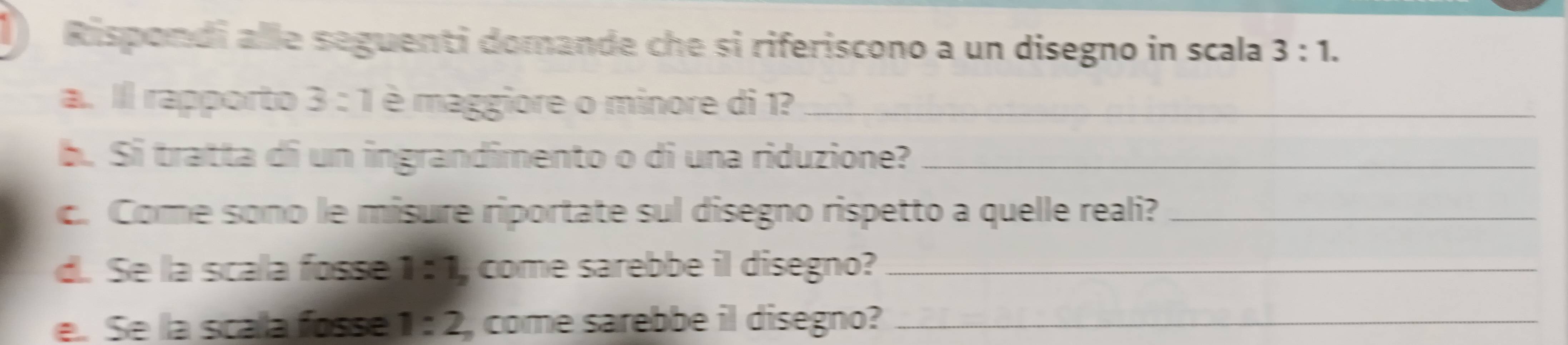 Rispondi alle seguenti domande che si riferiscono a un disegno in scala 3:1. 
a. Il rapporto 3 : 1 è maggiore o minore di 1?_ 
b. Si tratta di un ingrandimento o di una riduzione?_ 
c. Come sono le misure riportate sul disegno rispetto a quelle reali?_ 
d. Se la scala fosse 1:1, come sarebbe il disegno?_ 
e. Se la scala fosse 1:2 come sarebbe il disegno?_