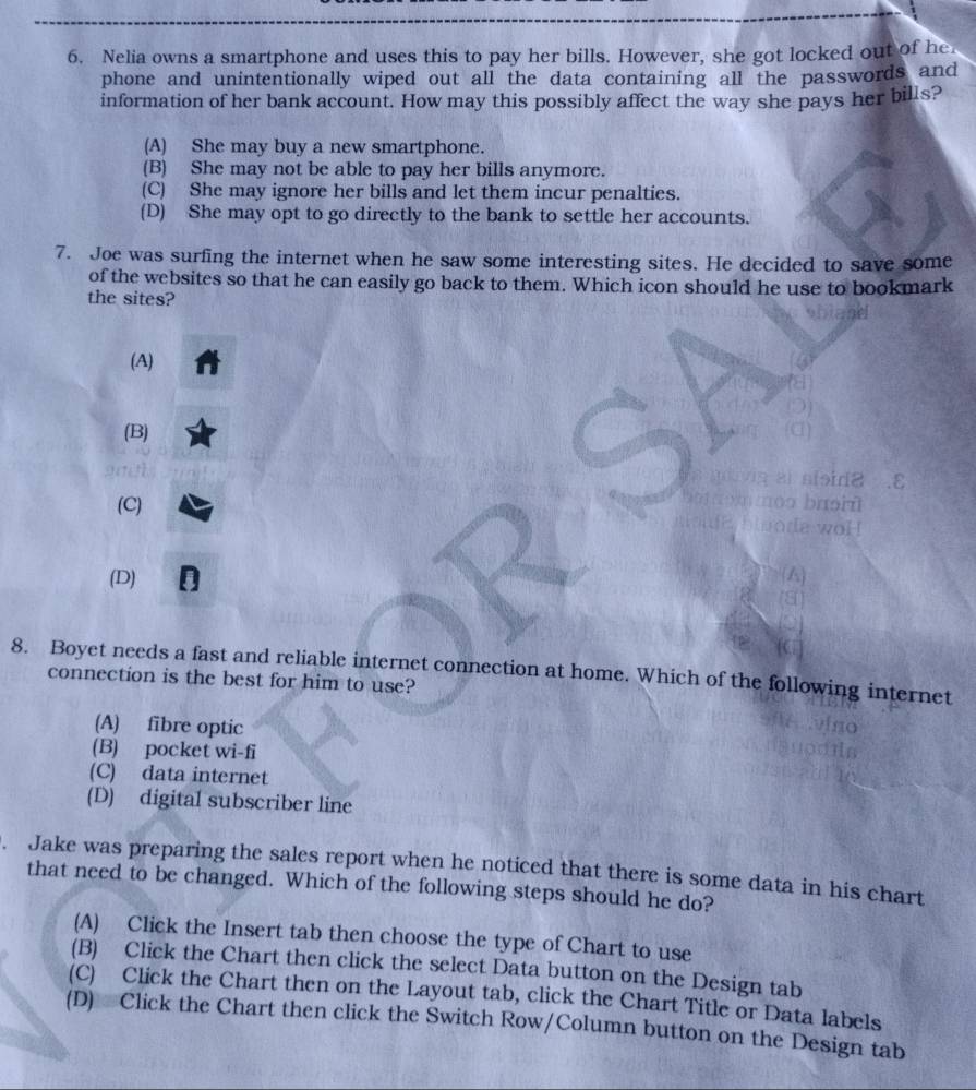 Nelia owns a smartphone and uses this to pay her bills. However, she got locked out of he
phone and unintentionally wiped out all the data containing all the passwords and
information of her bank account. How may this possibly affect the way she pays her bills?
(A) She may buy a new smartphone.
(B) She may not be able to pay her bills anymore.
(C) She may ignore her bills and let them incur penalties.
(D) She may opt to go directly to the bank to settle her accounts.
7. Joe was surfing the internet when he saw some interesting sites. He decided to save some
of the websites so that he can easily go back to them. Which icon should he use to bookmark
the sites?
(A)
(B)
ε
(C)
(D)
8. Boyet needs a fast and reliable internet connection at home. Which of the following internet
connection is the best for him to use?
(A) fibre optic
(B) pocket wi-fi
(C) data internet
(D) digital subscriber line
. Jake was preparing the sales report when he noticed that there is some data in his chart
that need to be changed. Which of the following steps should he do?
(A) Click the Insert tab then choose the type of Chart to use
(B) Click the Chart then click the select Data button on the Design tab
(C) Click the Chart then on the Layout tab, click the Chart Title or Data labels
(D) Click the Chart then click the Switch Row/Column button on the Design tab