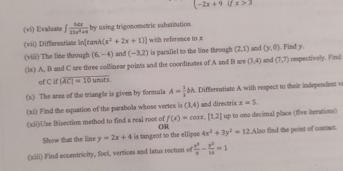 (-2x+9 if x>3
(vi) Evaluate ∈t  5dx/25x^2+9  by using trigonometric substitution. 
(vii) Differentiate ln[tαnh (x^2+2x+1)] with reference to x
(viii) The line through (6,-4) and (-3,2) is parallel to the line through (2,1) and (y,0). Find y. 
(ix) A, B and C are three collinear points and the coordinates of A and B are (3,4) and (7,7) respectively. Find 
of C if |overline AC|=10unuts. 
(x) The area of the triangle is given by formula A= 1/2 bh. Differentiate A with respect to their independent v 
(xi) Find the equation of the parabola whose vertex is (3,4) and directrix x=5. 
(xii)Use Bisection method to find a real root of f(x)=cos x,[1,2] up to one decimal place (five iterations) 
OR 
Show that the line y=2x+4 is tangent to the ellipse 4x^2+3y^2=12.Also find the point of contact. 
(xiii) Find eccentricity, foci, vertices and latus rectum of  x^2/9 - y^2/16 =1