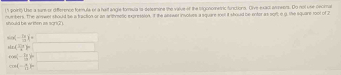 Use a sum or difference formula or a half angle formula to determine the value of the trigonometric functions. Give exact answers. Do not use decimal
numbers. The answer should be a fraction or an arithmetic expression. If the answer involves a square root it should be enter as sqrt; e.g. the square root of 2
sould be written as sort(21
sin (- 7x/13 )=□
ln ( 11π /n )=□
cos (- 7π /12 )=□
cos (- x/12 )=□