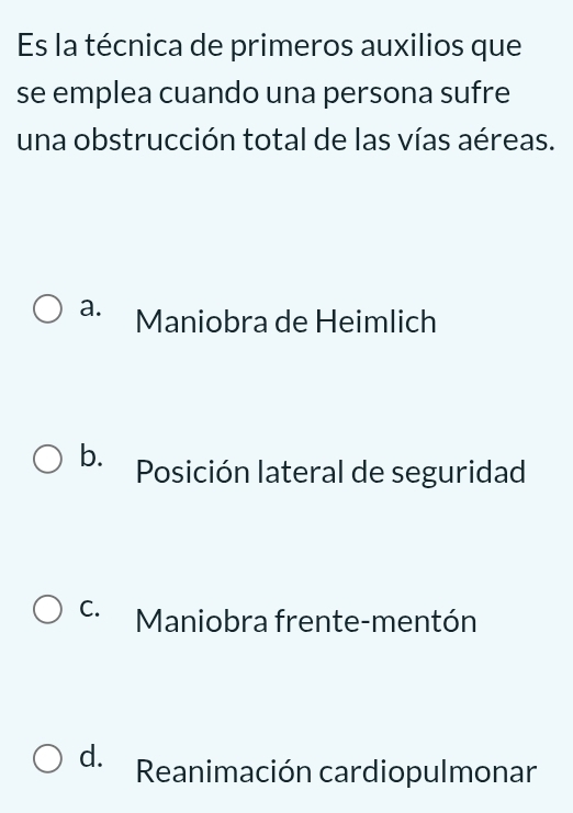 Es la técnica de primeros auxilios que
se emplea cuando una persona sufre
una obstrucción total de las vías aéreas.
a. Maniobra de Heimlich
b. Posición lateral de seguridad
C. Maniobra frente-mentón
d. Reanimación cardiopulmonar