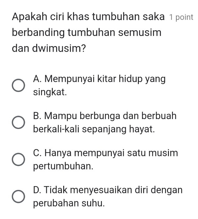 Apakah ciri khas tumbuhan saka 1 point
berbanding tumbuhan semusim
dan dwimusim?
A. Mempunyai kitar hidup yang
singkat.
B. Mampu berbunga dan berbuah
berkali-kali sepanjang hayat.
C. Hanya mempunyai satu musim
pertumbuhan.
D. Tidak menyesuaikan diri dengan
perubahan suhu.