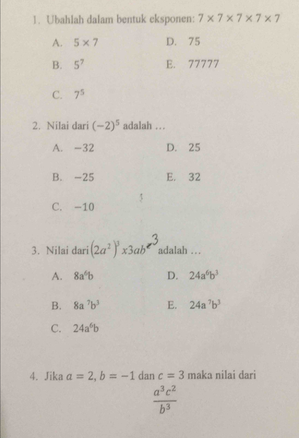 Ubahlah dalam bentuk eksponen: 7* 7* 7* 7* 7
A. 5* 7 D. 75
B. 5^7 E. 77777
C. 7^5
2. Nilai dari (-2)^5 adalah …
A. -32 D. 25
B. -25 E. 32
C. -10
3. Nilai dari (2a^2)^3* 3ab^2 adalah …
A. 8a^6b D. 24a^6b^3
B. 8a^7b^3 E. 24a^7b^3
C. 24a^6b
4. Jika a=2, b=-1 dan c=3 maka nilai dari
 a^3c^2/b^3 