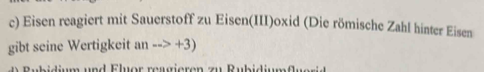 Eisen reagiert mit Sauerstoff zu Eisen(III)oxid (Die römische Zahl hinter Eisen 
gibt seine Wertigkeit an-->+3)
Bubidium und Eluor reagieren zu Rubidiumflu