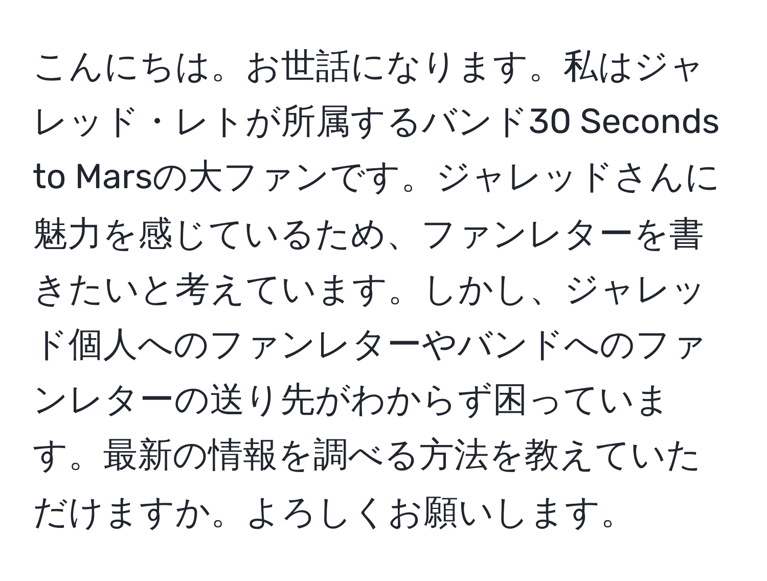 こんにちは。お世話になります。私はジャレッド・レトが所属するバンド30 Seconds to Marsの大ファンです。ジャレッドさんに魅力を感じているため、ファンレターを書きたいと考えています。しかし、ジャレッド個人へのファンレターやバンドへのファンレターの送り先がわからず困っています。最新の情報を調べる方法を教えていただけますか。よろしくお願いします。