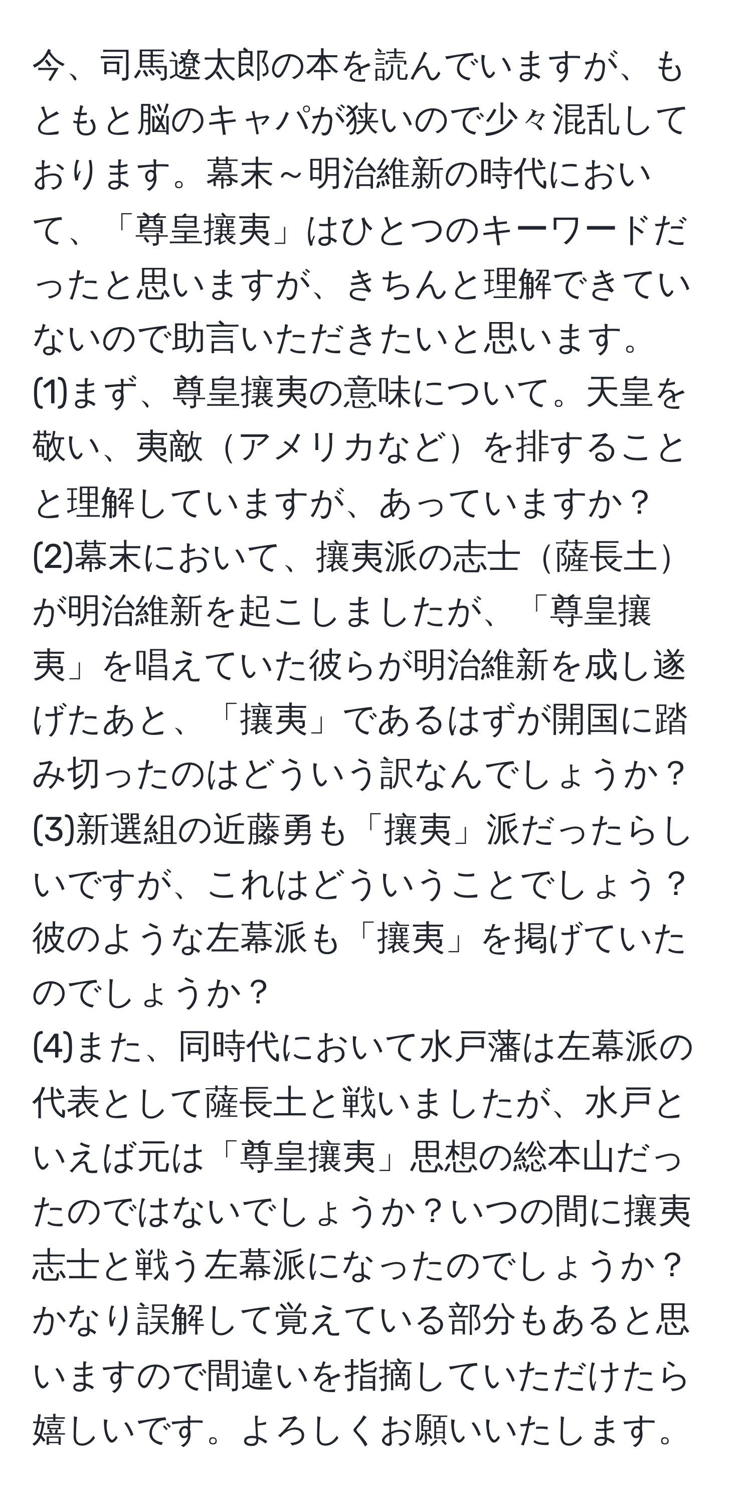 今、司馬遼太郎の本を読んでいますが、もともと脳のキャパが狭いので少々混乱しております。幕末～明治維新の時代において、「尊皇攘夷」はひとつのキーワードだったと思いますが、きちんと理解できていないので助言いただきたいと思います。  
(1)まず、尊皇攘夷の意味について。天皇を敬い、夷敵アメリカなどを排することと理解していますが、あっていますか？  
(2)幕末において、攘夷派の志士薩長土が明治維新を起こしましたが、「尊皇攘夷」を唱えていた彼らが明治維新を成し遂げたあと、「攘夷」であるはずが開国に踏み切ったのはどういう訳なんでしょうか？  
(3)新選組の近藤勇も「攘夷」派だったらしいですが、これはどういうことでしょう？彼のような左幕派も「攘夷」を掲げていたのでしょうか？  
(4)また、同時代において水戸藩は左幕派の代表として薩長土と戦いましたが、水戸といえば元は「尊皇攘夷」思想の総本山だったのではないでしょうか？いつの間に攘夷志士と戦う左幕派になったのでしょうか？  
かなり誤解して覚えている部分もあると思いますので間違いを指摘していただけたら嬉しいです。よろしくお願いいたします。