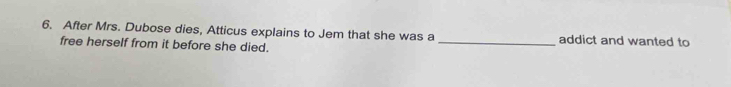 After Mrs. Dubose dies, Atticus explains to Jem that she was a _addict and wanted to 
free herself from it before she died.