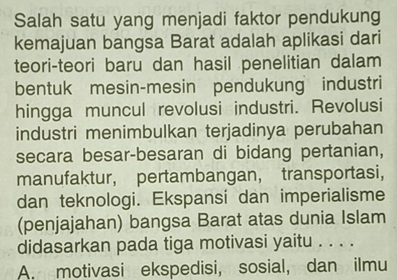 Salah satu yang menjadi faktor pendukung
kemajuan bangsa Barat adalah aplikasi dari
teori-teori baru dan hasil penelitian dalam
bentuk mesin-mesin pendukung industri
hingga muncul revolusi industri. Revolusi
industri menimbulkan terjadinya perubahan
secara besar-besaran di bidang pertanian,
manufaktur, pertambangan， transportasi,
dan teknologi. Ekspansi dan imperialisme
(penjajahan) bangsa Barat atas dunia Islam
didasarkan pada tiga motivasi yaitu . . . .
A. motivasi ekspedisi, sosial, dan ilmu