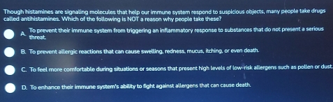 Though histamines are signaling molecules that help our immune system respond to suspicious objects, many people take drugs
called antihistamines. Which of the following is NOT a reason why people take these?
A To prevent their immune system from triggering an inflammatory response to substances that do not present a serious
threat.
B. To prevent allergic reactions that can cause swelling, redness, mucus, itching, or even death
C. To feel more comfortable during situations or seasons that present high levels of low-risk allergens such as pollen or dust
D. To enhance their immune system's ability to fight against allergens that can cause death,