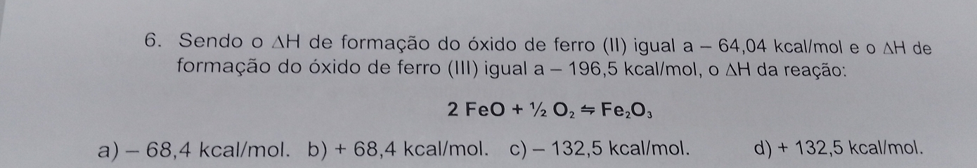 Sendo o ΔH de formação do óxido de ferro (II) igual a-6 4,04 kcal/mol e o △ H de
formação do óxido de ferro (III) igual a a-10 6,5 kcal/mol, o △ H da reação:
2FeO+1/2O_2Longleftrightarrow =Fe_2O_3
a) - 68,4 kcal/mol. b) + 68,4 kcal/mol. c) - 132,5 kcal/mol. d) + 132,5 kcal/mol.