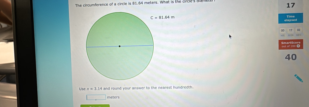 The circumference of a circle is 81.64 meters. What is the circle's alamete
17
Time
elapsed
00 17 02
H SEC
SmartScore
out of 100 7
40
Use π approx 3.14 and round your answer to the nearest hundredth.
meters