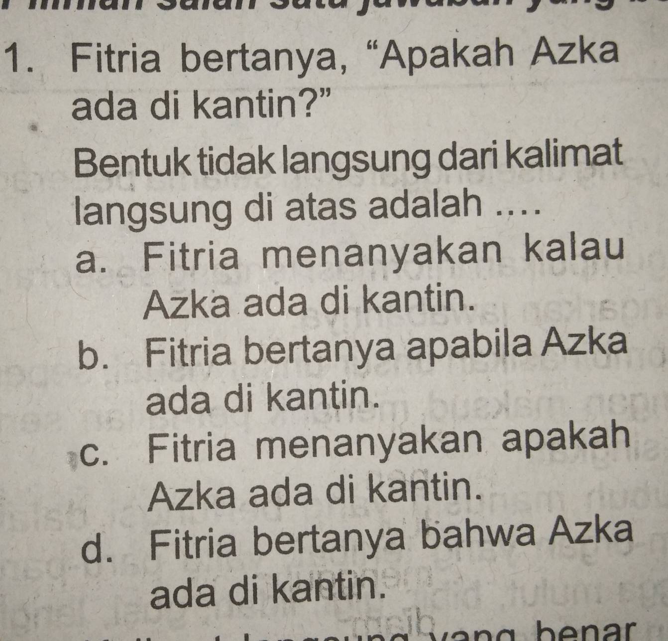 Fitria bertanya, “Apakah Azka
ada di kantin?”
Bentuk tidak langsung dari kalimat
langsung di atas adalah ....
a. Fitria menanyakan kalau
Azka ada di kantin.
b. Fitria bertanya apabila Azka
ada di kantin.
c. Fitria menanyakan apakah
Azka ada di kantin.
d. Fitria bertanya bahwa Azka
ada di kantin.