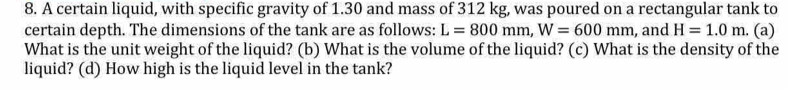 A certain liquid, with specific gravity of 1.30 and mass of 312 kg, was poured on a rectangular tank to 
certain depth. The dimensions of the tank are as follows: L=800mm, W=600mm , and H=1.0m. (a) 
What is the unit weight of the liquid? (b) What is the volume of the liquid? (c) What is the density of the 
liquid? (d) How high is the liquid level in the tank?