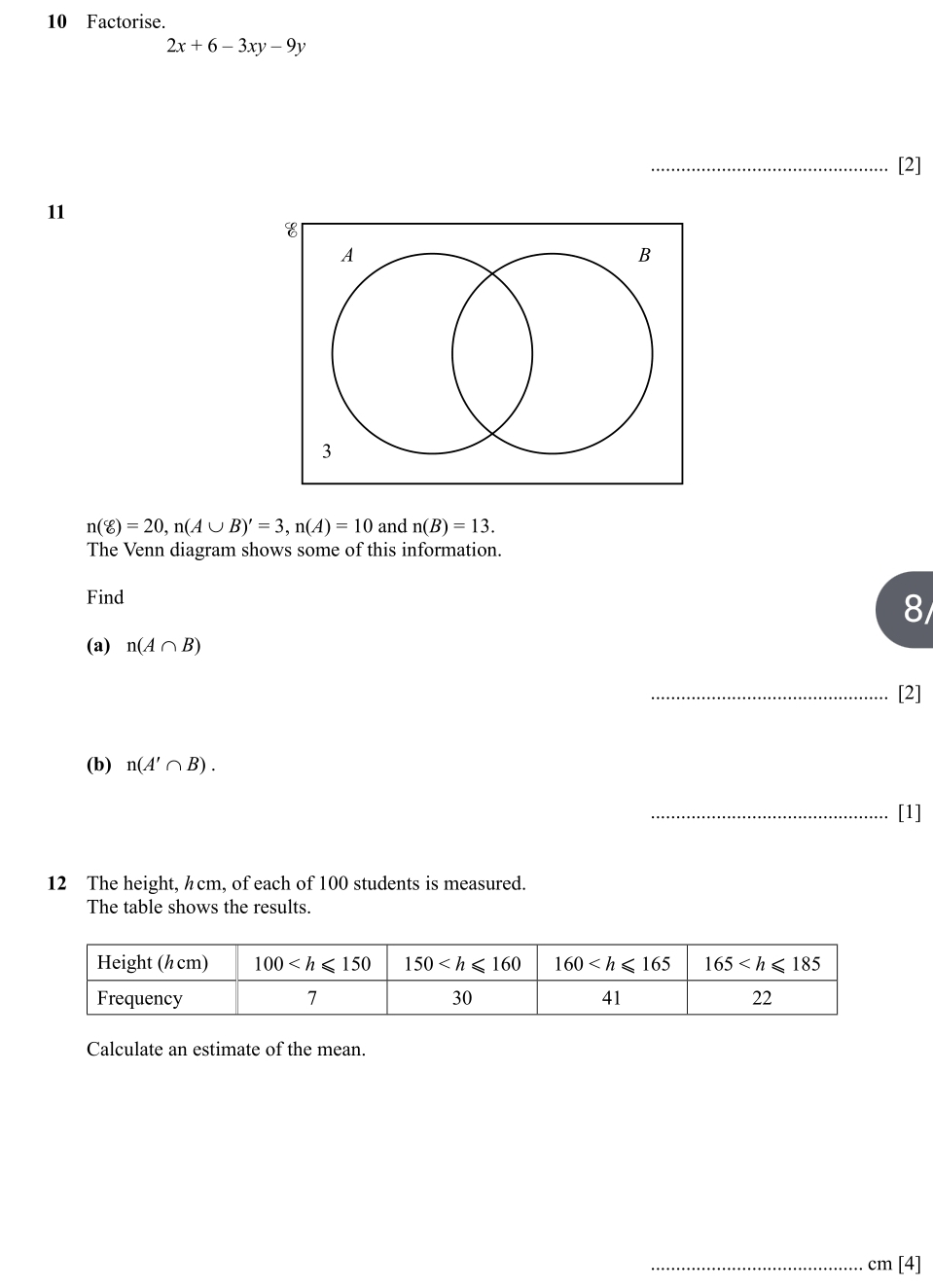 Factorise.
2x+6-3xy-9y
_
_[2]
11
n(xi )=20,n(A∪ B)'=3,n(A)=10 and n(B)=13.
The Venn diagram shows some of this information.
Find
8/
(a) n(A∩ B)
_[2]
(b) n(A'∩ B).
_[1]
12 The height, ½cm, of each of 100 students is measured.
The table shows the results.
Calculate an estimate of the mean.
_cm [4]