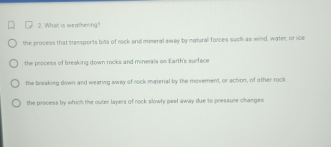 What is weathering?
the process that transports bits of rock and mineral away by natural forces such as wind, water, or ice
the process of breaking down rocks and minerals on Earth's surface
the breaking down and wearing away of rock material by the movement, or action, of other rock
the process by which the outer layers of rock slowly peel away due to pressure changes