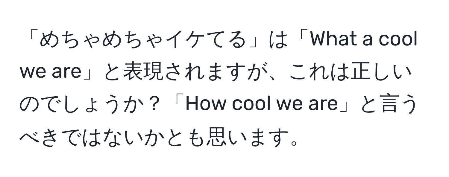 「めちゃめちゃイケてる」は「What a cool we are」と表現されますが、これは正しいのでしょうか？「How cool we are」と言うべきではないかとも思います。