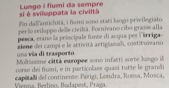 Lungo i fiumi da sempre 
si è sviluppata la civiltà 
Fin dall'antichità, i fiumi sono stati luogo privilegiato 
per lo sviluppo delle civiltà. Fornivano cibo grazie alla 
pesca, erano la principale fonte di acqua per l’irriga- 
zione dei campi e le attività artigianali, costituivano 
una via di trasporto. 
Moltissime città europee sono infatti sorte lungo il 
corso dei fiumi, e in particolare quasi tutte le grandi 
capitali del continente: Parigi, Londra, Roma, Mosca, 
Vienna, Berlino, Budapest, Praga.