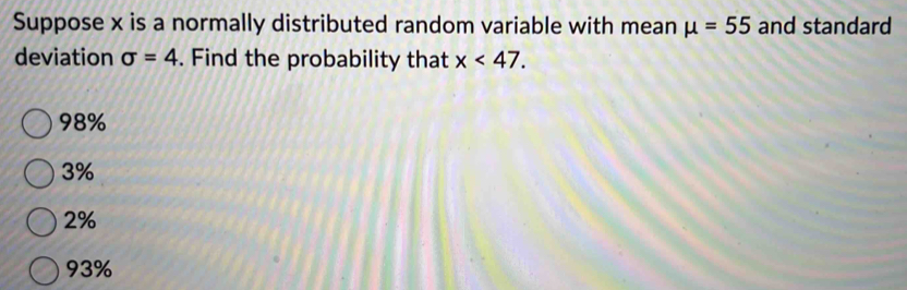 Suppose x is a normally distributed random variable with mean mu =55 and standard
deviation sigma =4. Find the probability that x<47</tex>.
98%
3%
2%
93%