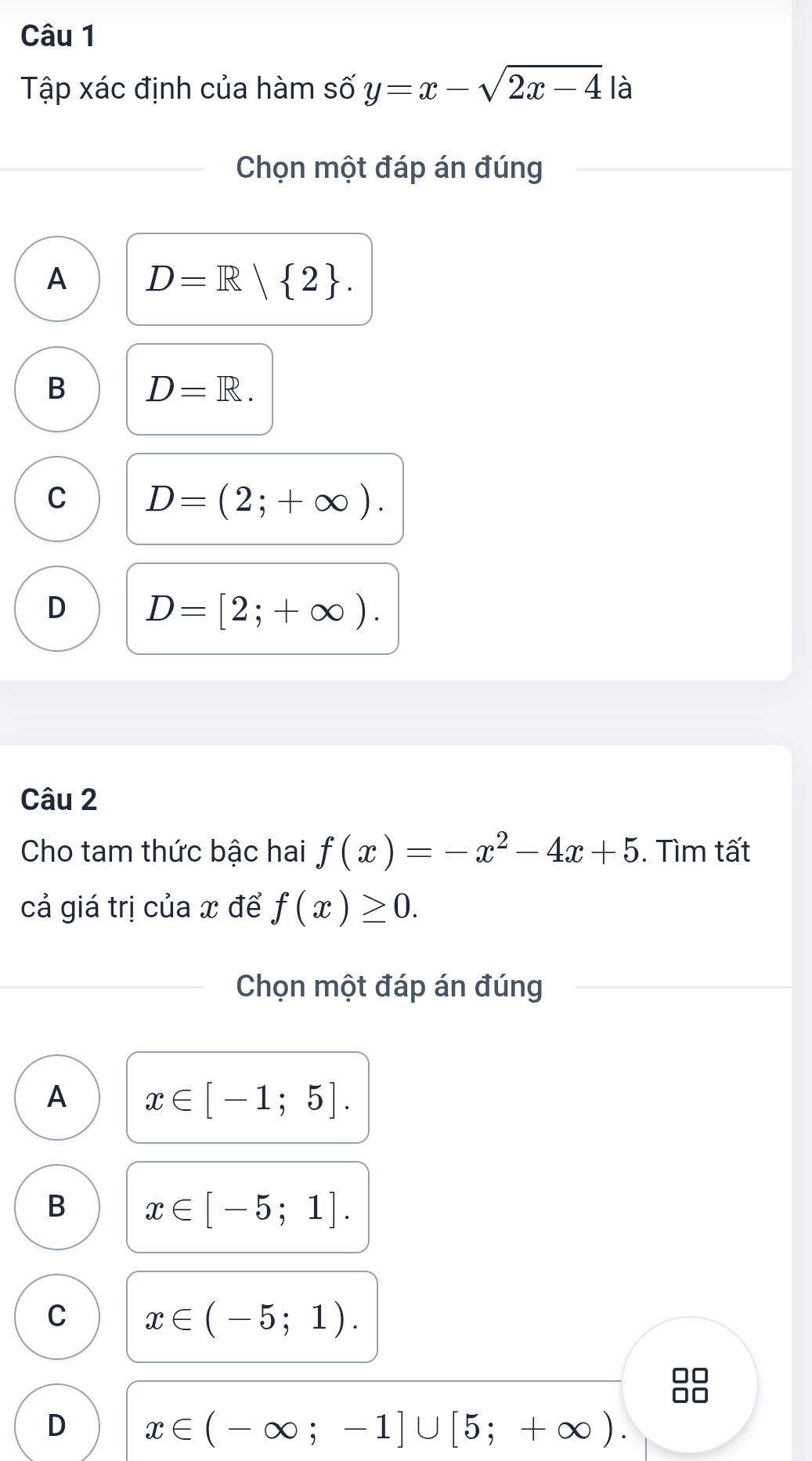 Tập xác định của hàm số y=x-sqrt(2x-4) là
Chọn một đáp án đúng
A D=R| 2.
B D=R.
C D=(2;+∈fty ).
D D=[2;+∈fty ). 
Câu 2
Cho tam thức bậc hai f(x)=-x^2-4x+5. Tìm tất
cả giá trị của x để f(x)≥ 0. 
Chọn một đáp án đúng
A x∈ [-1;5].
B x∈ [-5;1].
C x∈ (-5;1).
D x∈ (-∈fty ;-1]∪ [5;+∈fty ).