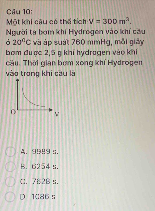 Một khí cầu có thể tích V=300m^3. 
Người ta bơm khí Hydrogen vào khí cầu
Ở 20°C và áp suất 760 mmHg, mỗi giây
bơm được 2,5 g khí hydrogen vào khí
cầu. Thời gian bơm xong khí Hydrogen
vào trong khí cầu là
A. 9989 s.
B. 6254 s.
C. 7628 s.
D. 1086 s