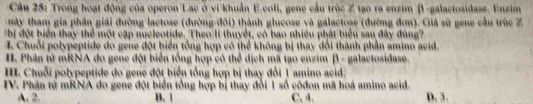 Trong hoạt động của operon Lac ở vi khuẩn E.coli, gene cầu trúc Z tạo ra enzim β -galactosidase. Enzim
này tham gia phần giải đường lactose (đường đôi) thành glucose và galactose (đường đơn). Giả sử gene cầu trúc Z
bị đột biển thay thể một cặp nucleotjde. Theo lí thuyết, có bao nhiêu phát biểu sau đây đúng?
I. Chuỗi polypeptide do gene đột biển tổng hợp có thể không bị thay dổi thành phần amino acid.
H. Phân tử mRNA do gene đột biển tổng hợp có thể dịch mã tạo enzim beta = galactosidase.
I. Chuỗi polypeptide do gene đột biển tổng hợp bị thay đổi 1 amino acid.
TV. Phân tử mRNA do gene đột biển tổng hợp bị thay đổi 1 số côđon mã hoá amino acid.
A. 2. B. 1 C.4. D_13_1