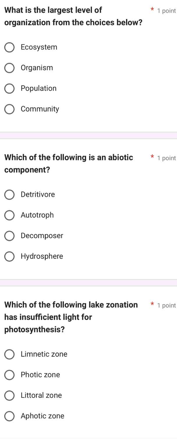 What is the largest level of 1 point
organization from the choices below?
Ecosystem
Organism
Population
Community
Which of the following is an abiotic 1 point
component?
Detritivore
Autotroph
Decomposer
Hydrosphere
Which of the following lake zonation 1 point
has insufficient light for
photosynthesis?
Limnetic zone
Photic zone
Littoral zone
Aphotic zone