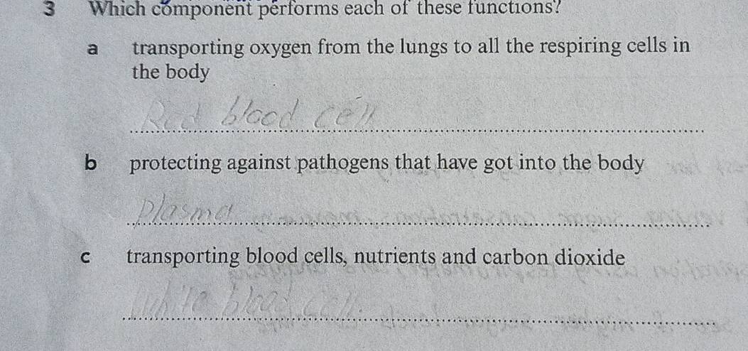 Which component performs each of these functions? 
a transporting oxygen from the lungs to all the respiring cells in 
the body 
_ 
b protecting against pathogens that have got into the body 
_ 
c transporting blood cells, nutrients and carbon dioxide 
_