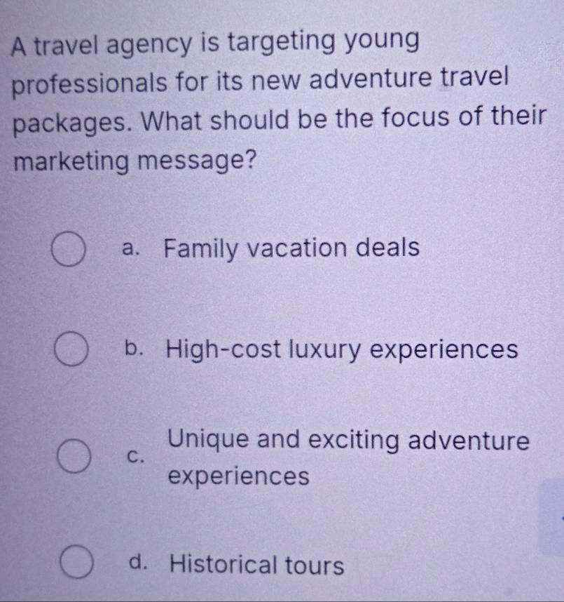 A travel agency is targeting young
professionals for its new adventure travel
packages. What should be the focus of their
marketing message?
a. Family vacation deals
b. High-cost luxury experiences
Unique and exciting adventure
C.
experiences
d. Historical tours