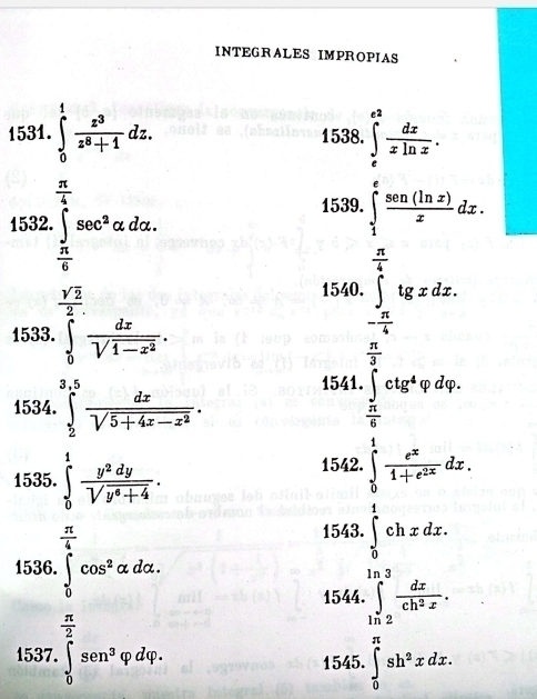 INTEGRALES IMPROPIAS 
1531. ∈tlimits _0^(1frac z^3)z^8+1dz. 1538. ∈tlimits _e^((e^2)) dx/xln x . 
1532. ∈tlimits _(π)^4sec^2alpha dalpha. = 
1539. ∈tlimits _1^(efrac sen(ln x))xdx.
 π /4 
- 
1533. ∈tlimits _0^((frac sqrt(2))2) dx/sqrt(1-x^2) . 
1540. ∈t tgxdx.
- π /4  (□)^
 π /2 
1541. ∈t ctg^4varphi dvarphi. 
1534. ∈tlimits _2^((3.5)frac dx)sqrt(5+4x-x^2).  π /6 
1535. ∈tlimits _0^(1frac y^2)dysqrt(y^6+4). 
1542. ∈tlimits _0^(1frac e^x)1+e^(2x)dx.
 π /4 
1543. ∈tlimits _0^(1chxdx. 
1536. ∈tlimits _0^(π)cos ^2)alpha dalpha. ∈tlimits _(ln 2)^(ln 3) dx/ch^2x . 
1544.
 π /2 
1537. ∈tlimits _0^((∈fty)sen^3)varphi dvarphi. ∈tlimits _0^((π)sh^2)xdx. 
1545.