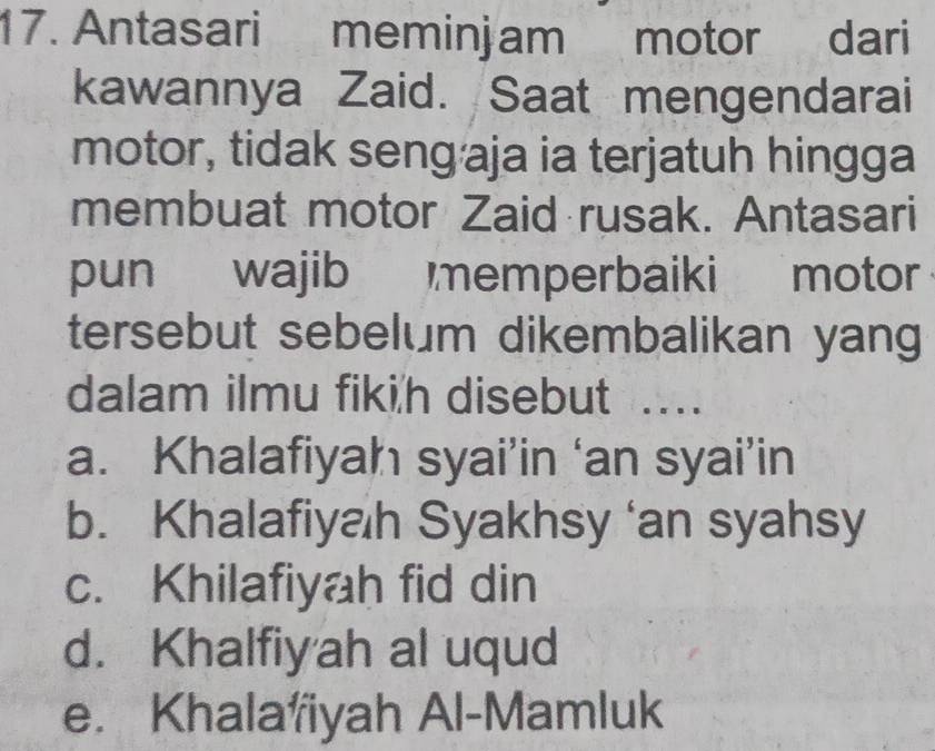 Antasari meminjam motor dari
kawannya Zaid. Saat mengendarai
motor, tidak seng·aja ia terjatuh hingga
membuat motor Zaid rusak. Antasari
pun wajib memperbaiki motor
tersebut sebelum dikembalikan yang
dalam ilmu fiki'h disebut ....
a. Khalafiyah syai’in ‘an syai’in
b. Khalafiyah Syakhsy ‘an syahsy
c. Khilafiyah fid din
d. Khalfiyah al uqud
e. Khalafiyah Al-Mamluk