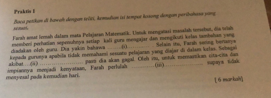 Praktis 1 
Baca petikan di bawah dengan teliti, kemudian isi tempat kosong dengan peribahasa yang 
sesuai. 
Farah amat lemah dalam mata Pelajaran Matematik. Untuk mengatasi masalah tersebut, dia telah 
memberi perhatian sepenuhnya setiap kali guru mengajar dan mengikuti kelas tambahan yang 
diadakan oleh guru. Dia yakin bahawa ………. .(i) Selain itu, Farah sering bertanya 
kepada gurunya apabila tidak memahami sesuatu pelajaran yang diajar di dalam kelas. Sebagai 
akibat……(ii) pasti dia akan gagal. Oleh itu, untuk memastikan cita-cita dan 
impiannya menjadi kenyataan, Farah perlulah _(iii)_ supaya tidak 
menyesal pada kemudian hari. 
[ 6 markah]