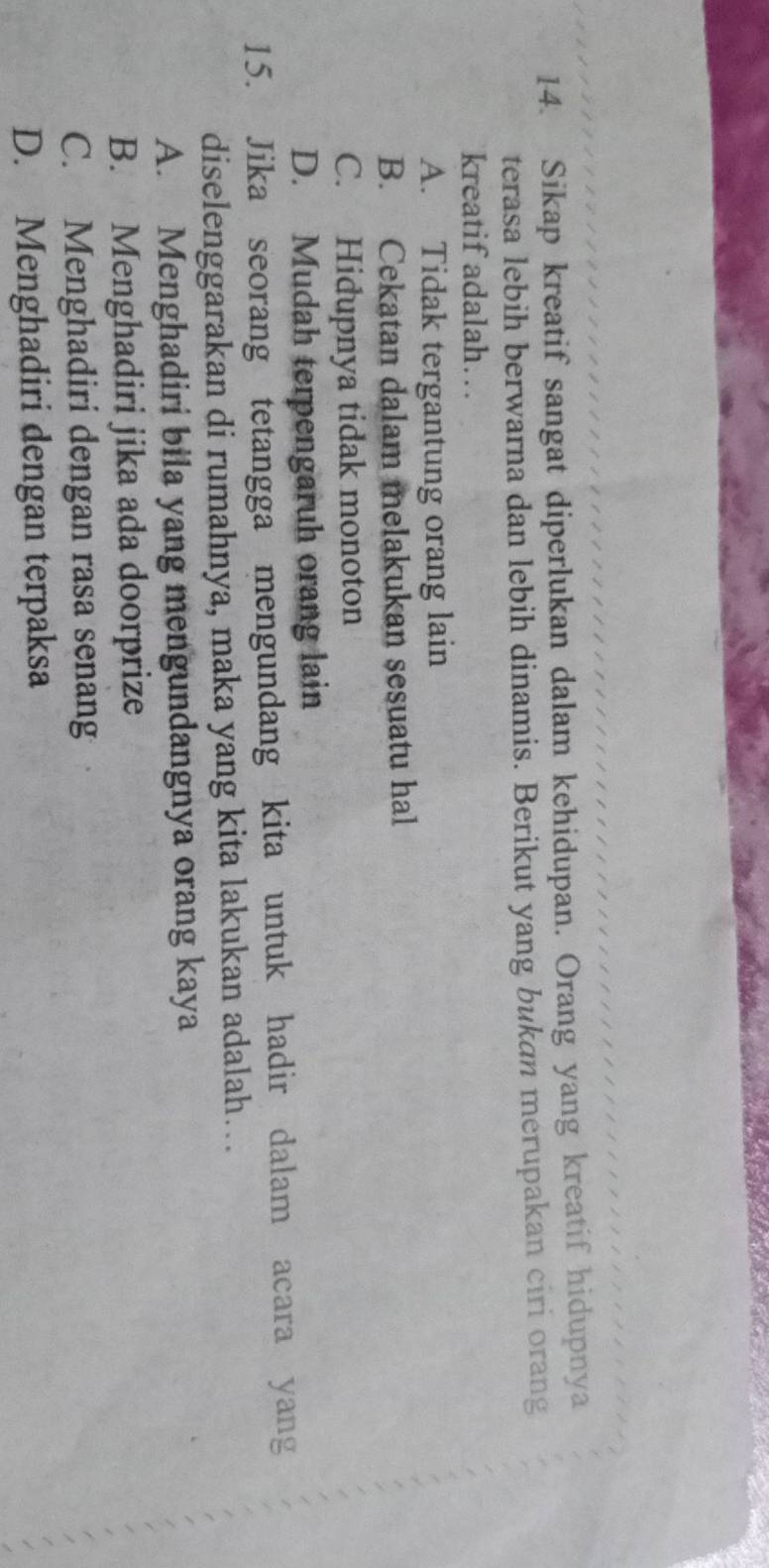 Sikap kreatif sangat diperlukan dalam kehidupan. Orang yang kreatif hidupnya
terasa lebih berwarna dan lebih dinamis. Berikut yang bukan merupakan ciri orang
kreatif adalah….
A. Tidak tergantung orang lain
B. Cekatan dalam melakukan sesuatu hal
C. Hidupnya tidak monoton
D. Mudah terpengaruh orang lain
15. Jika seorang tetangga mengundang kita untuk hadir dalam acara yang
diselenggarakan di rumahnya, maka yang kita lakukan adalah….
A. Menghadiri bila yang mengundangnya orang kaya
B. Menghadiri jika ada doorprize
C. Menghadiri dengan rasa senang
D. Menghadiri dengan terpaksa