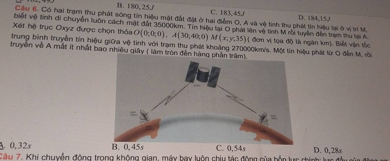 B. 180, 25J C. 183, 45J D. 184, 15J
Câu 6. Có hai trạm thu phát sóng tín hiệu mặt đất đặt ở hai điểm O, A và vệ tinh thu phát tín hiệu tại ở vị trí M.
biết vệ tinh di chuyển luôn cách mặt đất 35000km. Tín hiệu tại O phát lên vệ tinh M rồi tuyền đến trạm thu tại A.
Xét hệ trục Oxyz được chọn thỏa O(0;0;0), A(30;40;0)M(x;y;35) ( đơn vị tọa độ là ngàn km). Biết vận tốc
trung bình truyền tín hiệu giữa vệ tinh với trạm thu phát khoảng 270000km/s. Một tín hiệu phát từ O đến M, rồi
truyền về A mất ít nhất bao nhiêu giây ( làm tròn đến hàng
A. 0, 32s D. 0, 28s
Câu 7. Khi chuyễn đông trong không gian, máy bay luôn chiu tác động của bốn lực chính: lực đầy của