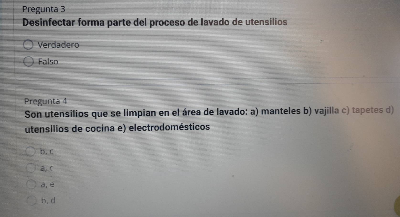 Pregunta 3
Desinfectar forma parte del proceso de lavado de utensilios
Verdadero
Falso
Pregunta 4
Son utensilios que se limpian en el área de lavado: a) manteles b) vajilla c) tapetes d)
utensilios de cocina e) electrodomésticos
b, c
a, c
a, e
b, d