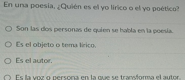 En una poesía, ¿Quién es el yo lírico o el yo poético?
Son las dos personas de quien se habla en la poesía.
Es el objeto o tema lírico.
Es el autor.
Es la voz o persona en la que se transforma el autor.