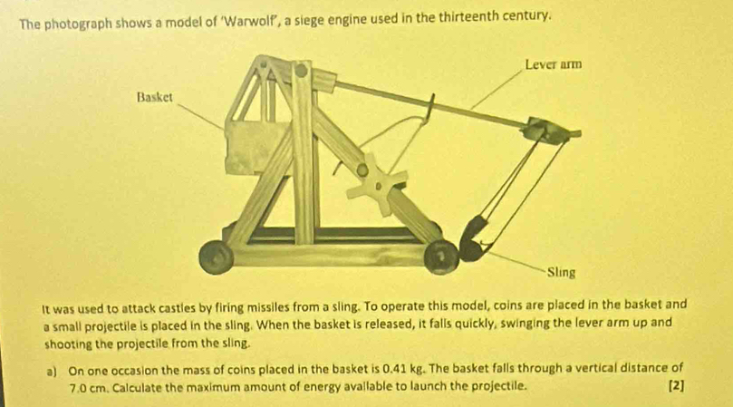 The photograph shows a model of ‘Warwolf’, a siege engine used in the thirteenth century. 
It was used to attack castles by firing missiles from a sling. To operate this model, coins are placed in the basket and 
a small projectile is placed in the sling. When the basket is released, it falls quickly, swinging the lever arm up and 
shooting the projectile from the sling. 
a) On one occasion the mass of coins placed in the basket is 0.41 kg. The basket falls through a vertical distance of
7.0 cm. Calculate the maximum amount of energy avallable to launch the projectile. [2]