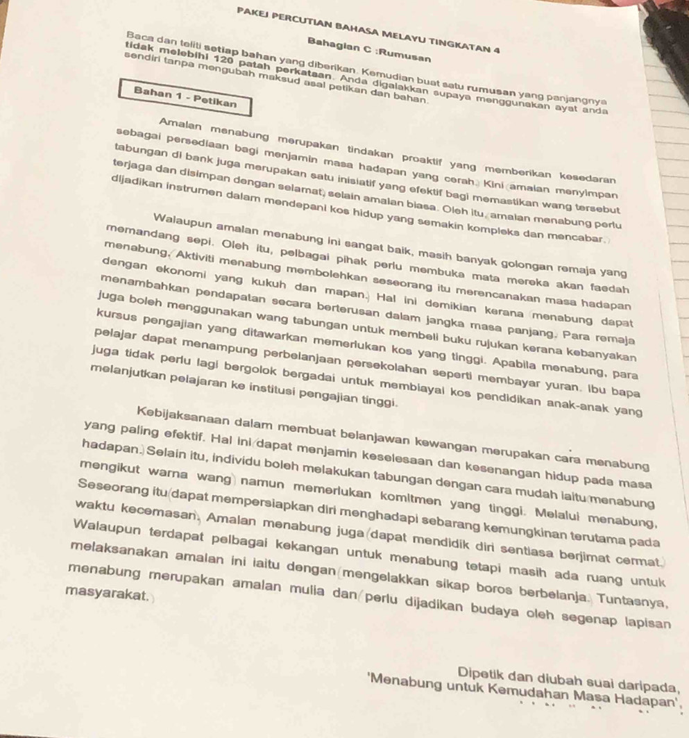 PAKEJ PERCUTIAN BAHASA MELAYU TINGKATAN 4
Bahagian C :Rumusan
Baca dan teliti setiap bahan yang diberikan. Kemudian buat satu rumusan yang panjangnya
sendiri tanpa mengubah maksud asal petikan dan bahan.
tidak melebihi 120 patah perkataan. Anda digalakkan supaya menggunakan ayat anda
Bahan 1 - Petikan
Amalan menabung merupakan tindakan proaktif yang memberikan kesedaran
sebagai persediaan bagi menjamin masa hadapan yang cerah. Kini amaian menyimpan
tabungan di bank juga merupakan satu inisiatif yang efektif bagi memastikan wang tersebut
terjaga dan disimpan dengan selamat, selain amalan biasa. Oleh itu, amaian menabung perlu
dijadikan instrumen dalam mendepani kos hidup yang semakin kompleks dan mencabar.
Walaupun amalan menabung ini sangat baik, masih banyak golongan remaja yang
memandang sepi. Oleh itu, pelbagai pihak perlu membuka mata mereka akan faedah
menabung, Aktiviti menabung membolehkan seseorang itu merencanakan masa hadapan
dengan ekonomi yang kukuh dan mapan. Hal ini demikian kerana menabung dapat
menambahkan pendapatan secara berterusan dalam jangka masa panjang. Para remaja
juga boleh menggunakan wang tabungan untuk membeli buku rujukan kerana kebanyakan
kursus pengajian yang ditawarkan memerukan kos yang tinggi. Apabila menabung, para
pelajar dapat menampung perbelanjaan persekolahan seperti membayar yuran. Ibu bapa
juga tidak perlu lagi bergolok bergadai untuk membiayal kos pendidikan anak-anak yang
melanjutkan pelajaran ke institusi pengajian tinggi.
Kebijaksanaan dalam membuat belanjawan kewangan merupakan cara menabung
yang paling efektif. Hal ini dapat menjamin keselesaan dan kesenangan hidup pada masa
hadapan. Selain itu, individu boleh melakukan tabungan dengan cara mudah laitu menabung
mengikut warna wang namun memerlukan komitmen yang tinggi. Melalui menabung,
Seseorang itu/dapat mempersiapkan diri menghadapi sebarang kemungkinan terutama pada
waktu kecemasan. Amalan menabung juga dapat mendidik din sentiasa berjimat cermat.
Walaupun terdapat pelbagai kekangan untuk menabung tetapi masih ada ruang untuk
melaksanakan amalan ini iaitu dengan mengelakkan sikap boros berbelanja. Tuntasnya,
masyarakat.
menabung merupakan amalan mulia dan/perlu dijadikan budaya oleh segenap lapisan
Dipetik dan diubah suai daripada,
'Menabung untuk Kemudahan Masa Hadapan',