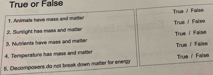 True or False
1. Animals have mass and matter True / False
True / False
2, Sunlight has mass and matter
True / False
3. Nutrients have mass and matter
4. Temperature has mass and matter True / False
5. Decomposers do not break down matter for energy True / False