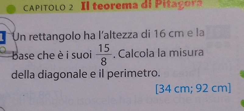 CAPITOLO 2 Il teorema di Pitagora 
T Un rettangolo ha l'altezza di 16 cm e la 
base che è i suoi  15/8 . Calcola la misura 
della diagonale e il perimetro. 
[ 34 cm; 92 cm ]