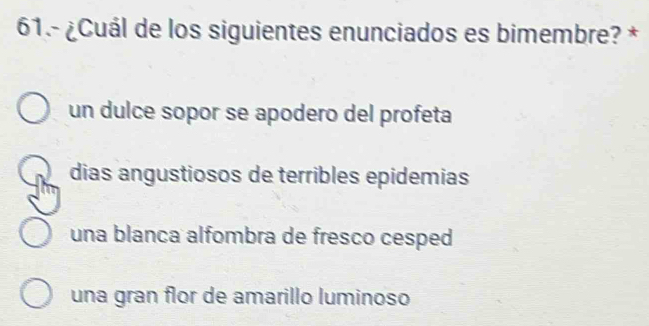 61.- ¿Cuál de los siguientes enunciados es bimembre? *
un dulce sopor se apodero del profeta
dias angustiosos de terribles epidemias
una blanca alfombra de fresco cesped
una gran flor de amarillo luminoso