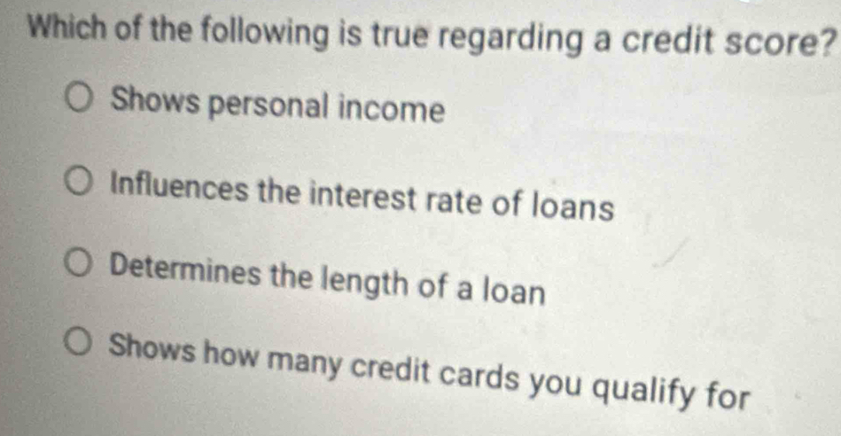 Which of the following is true regarding a credit score?
Shows personal income
Influences the interest rate of loans
Determines the length of a loan
Shows how many credit cards you qualify for