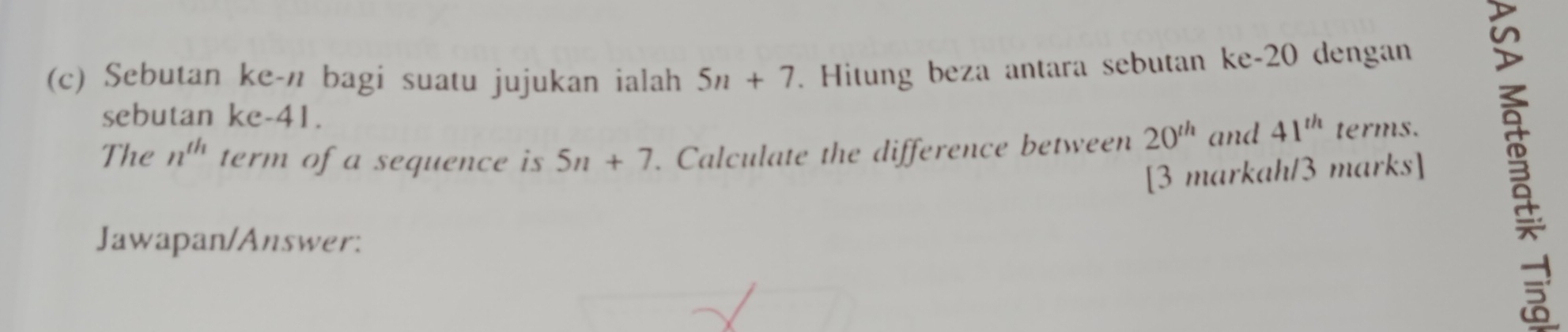 Sebutan ke-n bagi suatu jujukan ialah 5n+7. Hitung beza antara sebutan ke -20 dengan 
sebutan ke -41. 
The n^(th) term of a sequence is 5n+7. Calculate the difference between 20^(th) and 41^(th) terms. 
[3 markah/3 marks] 
Jawapan/Answer: