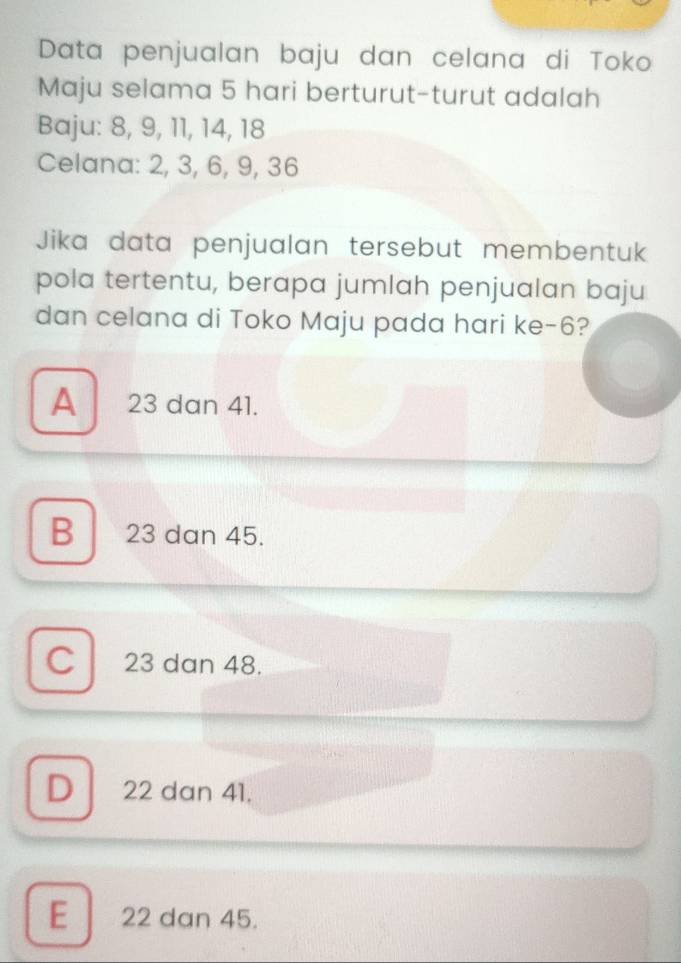 Data penjualan baju dan celana di Toko
Maju selama 5 hari berturut-turut adalah
Baju: 8, 9, 11, 14, 18
Celana: 2, 3, 6, 9, 36
Jika data penjualan tersebut membentuk
pola tertentu, berapa jumlah penjualan baju
dan celana di Toko Maju pada hari ke- 6?
A 23 dan 41.
B 23 dan 45.
C 23 dan 48.
D 22 dan 41.
E 22 dan 45.