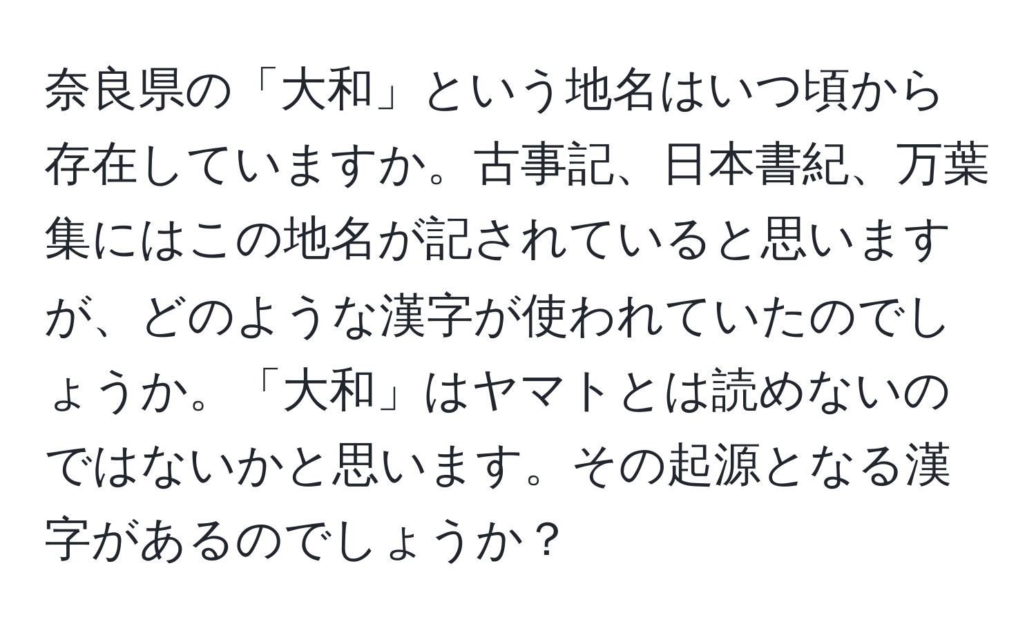 奈良県の「大和」という地名はいつ頃から存在していますか。古事記、日本書紀、万葉集にはこの地名が記されていると思いますが、どのような漢字が使われていたのでしょうか。「大和」はヤマトとは読めないのではないかと思います。その起源となる漢字があるのでしょうか？