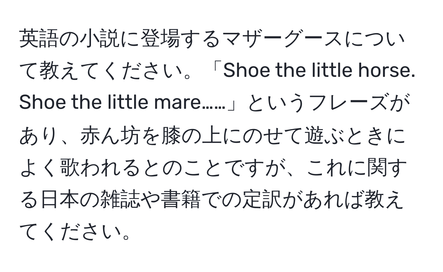 英語の小説に登場するマザーグースについて教えてください。「Shoe the little horse. Shoe the little mare……」というフレーズがあり、赤ん坊を膝の上にのせて遊ぶときによく歌われるとのことですが、これに関する日本の雑誌や書籍での定訳があれば教えてください。