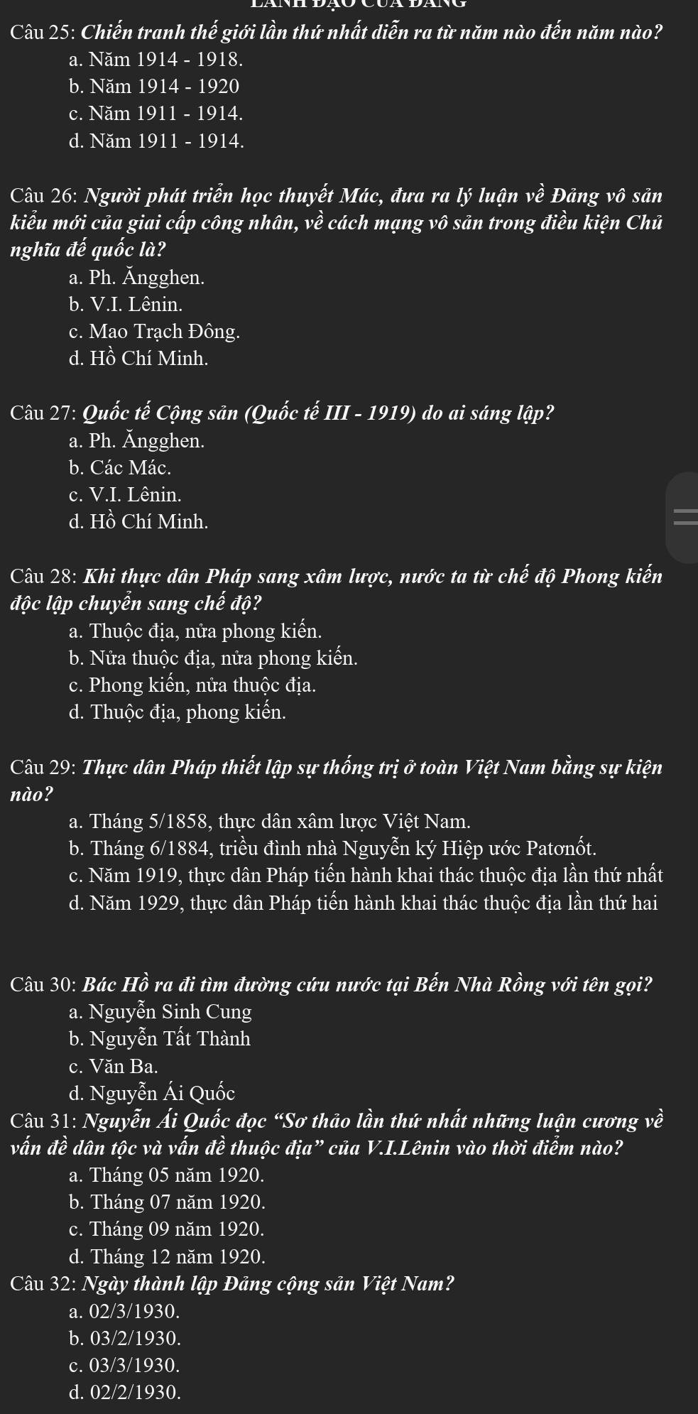 Chiến tranh thế giới lần thứ nhất diễn ra từ năm nào đến năm nào?
a. Năm 1914 - 1918.
b. Năm 1914 - 1920
c. Năm 1911 - 1914.
d. Năm 1911 - 1914.
Câu 26: Người phát triển học thuyết Mác, đưa ra lý luận về Đảng vô sản
kiểu mới của giai cấp công nhân, về cách mạng vô sản trong điều kiện Chủ
nghĩa vector ahat e quốc là?
a. Ph. Ängghen.
b. V.I. Lênin.
c. Mao Trạch Đông.
d. Hồ Chí Minh.
Câu 27: Quốc twidehat e Cộng sản (Quốc tế III - 1919) do ai sáng lập?
a. Ph. Ăngghen.
b. Các Mác.
c. V.I. Lênin.
d. Hồ Chí Minh.
Câu 28: Khi thực dân Pháp sang xâm lược, nước ta từ chế độ Phong kiến
độc lập chuyển sang chế độ?
a. Thuộc địa, nửa phong kiến.
b. Nửa thuộc địa, nửa phong kiến.
c. Phong kiến, nửa thuộc địa.
d. Thuộc địa, phong kiến.
Câu 29: Thực dân Pháp thiết lập sự thống trị ở toàn Việt Nam bằng sự kiện
nào?
a. Tháng 5/1858, thực dân xâm lược Việt Nam.
b. Tháng 6/1884, triều đình nhà Nguyễn ký Hiệp ước Patơnốt.
c. Năm 1919, thực dân Pháp tiến hành khai thác thuộc địa lần thứ nhất
d. Năm 1929, thực dân Pháp tiến hành khai thác thuộc địa lần thứ hai
Câu 30: Bác Hồ ra đi tìm đường cứu nước tại Bến Nhà Rồng với tên gọi?
a. Nguyễn Sinh Cung
b. Nguyễn Tất Thành
c. Văn Ba.
d. Nguyễn Ái Quốc
Câu 31: Nguyễn Ái Quốc đọc “Sơ thảo lần thứ nhất những luận cương về
vấn đề dân tộc và vấn đề thuộc địa” của V.I.Lênin vào thời điểm nào?
a. Tháng 05 năm 1920.
b. Tháng 07 năm 1920.
c. Tháng 09 năm 1920.
d. Tháng 12 năm 1920.
Câu 32: Ngày thành lập Đảng cộng sản Việt Nam?
a. 02/3/1930.
b. 03/2/1930.
c. 03/3/1930.
d. 02/2/1930.