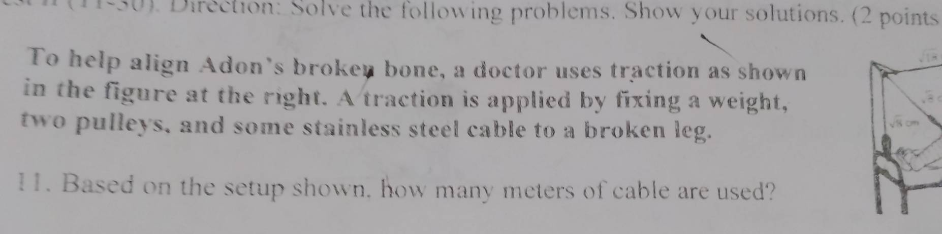 50). Direction: Solve the following problems. Show your solutions. (2 points 
To help align Adon's broken bone, a doctor uses traction as shown 
in the figure at the right. A traction is applied by fixing a weight, 
two pulleys, and some stainless steel cable to a broken leg. 
11. Based on the setup shown. how many meters of cable are used?