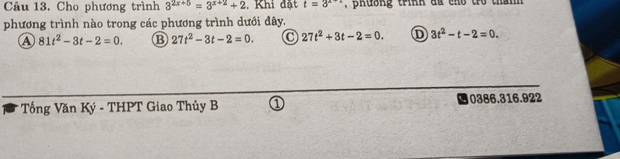 Cho phương trình 3^(2x+5)=3^(x+2)+2 , Khi đặt t=3^(x+1) , phường trình đã cho tro thanh 
phương trình nào trong các phương trình dưới đây.
A 81t^2-3t-2=0. B 27t^2-3t-2=0. 27t^2+3t-2=0. D 3t^2-t-2=0. 
Tống Văn Ký - THPT Giao Thủy B 0386.316.922