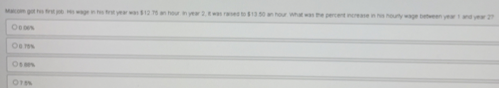 Malcolm got his first job. His wage in his first year was $12.76 an hour. In year 2, it was raised to $13.50 an hour. What was the percent increase in his hourly wage between year 1 and year 27
0.06%
0.75%
0.88%
7.5%